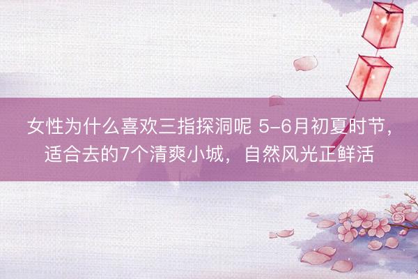 女性为什么喜欢三指探洞呢 5-6月初夏时节，适合去的7个清爽小城，自然风光正鲜活