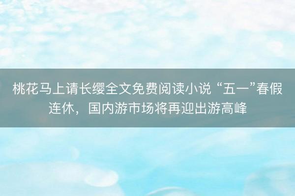 桃花马上请长缨全文免费阅读小说 “五一”春假连休，国内游市场将再迎出游高峰