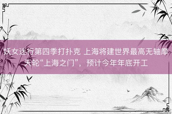 妖女迷行第四季打扑克 上海将建世界最高无轴摩天轮“上海之门”，预计今年年底开工