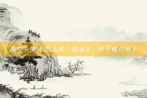 美女头像 长白山那个摆渡车，终于被点名了