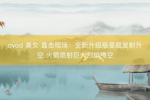 qvod 美女 直击现场：全新升级版星舰发射升空 火箭喷射巨大烈焰腾空
