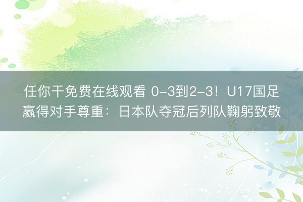 任你干免费在线观看 0-3到2-3！U17国足赢得对手尊重：日本队夺冠后列队鞠躬致敬