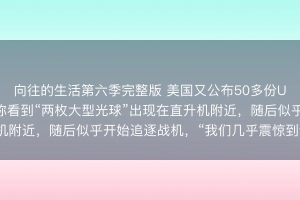 向往的生活第六季完整版 美国又公布50多份UFO解密文件：一官员称看到“两枚大型光球”出现在直升机附近，随后似乎开始追逐战机，“我们几乎震惊到说不出话”