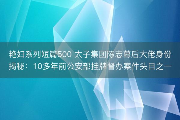 艳妇系列短篇500 太子集团陈志幕后大佬身份揭秘：10多年前公安部挂牌督办案件头目之一
