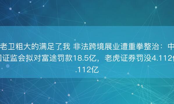 老卫粗大的满足了我 非法跨境展业遭重拳整治：中国证监会拟对富途罚款18.5亿，老虎证券罚没4.112亿