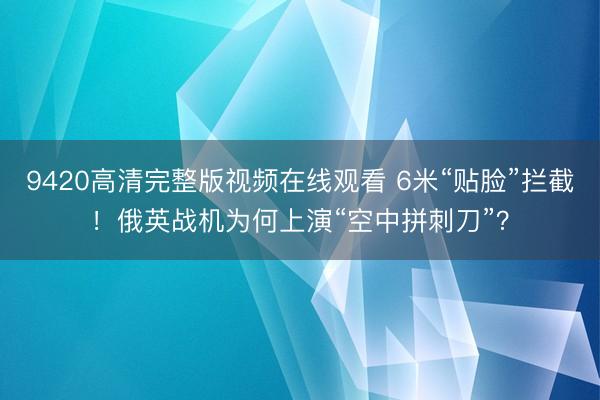 9420高清完整版视频在线观看 6米“贴脸”拦截！俄英战机为何上演“空中拼刺刀”？