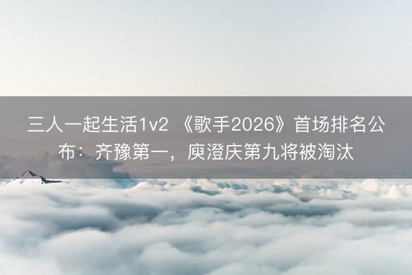 三人一起生活1v2 《歌手2026》首场排名公布：齐豫第一，庾澄庆第九将被淘汰