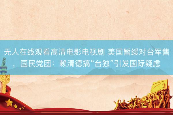 无人在线观看高清电影电视剧 美国暂缓对台军售，国民党团：赖清德搞“台独”引发国际疑虑