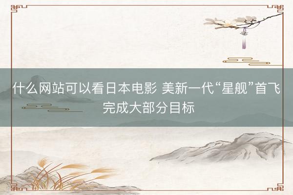 什么网站可以看日本电影 美新一代“星舰”首飞 完成大部分目标