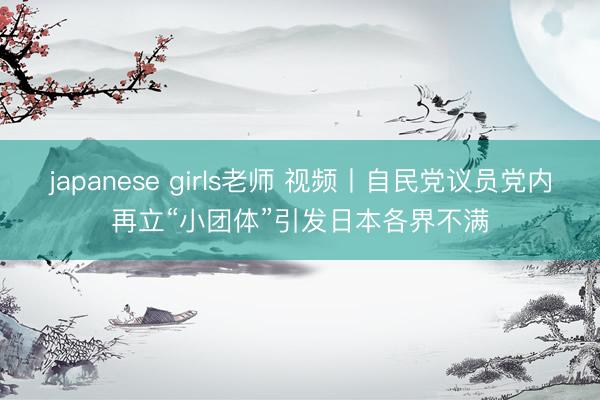 japanese girls老师 视频丨自民党议员党内再立“小团体”引发日本各界不满