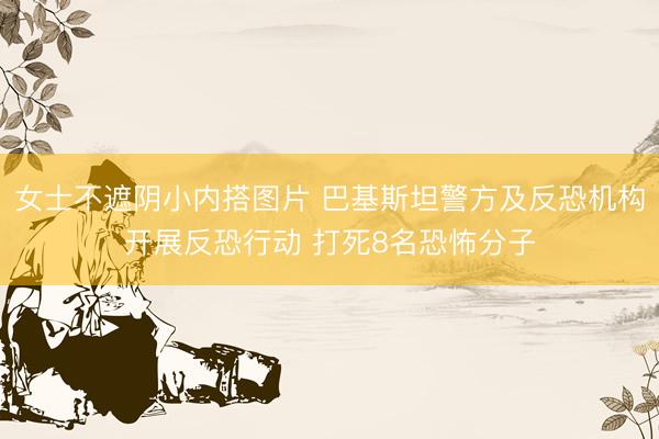 女士不遮阴小内搭图片 巴基斯坦警方及反恐机构开展反恐行动 打死8名恐怖分子