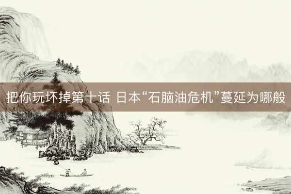 把你玩坏掉第十话 日本“石脑油危机”蔓延为哪般