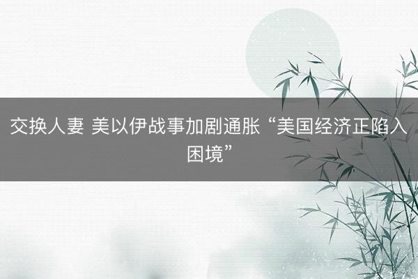 交换人妻 美以伊战事加剧通胀 “美国经济正陷入困境”