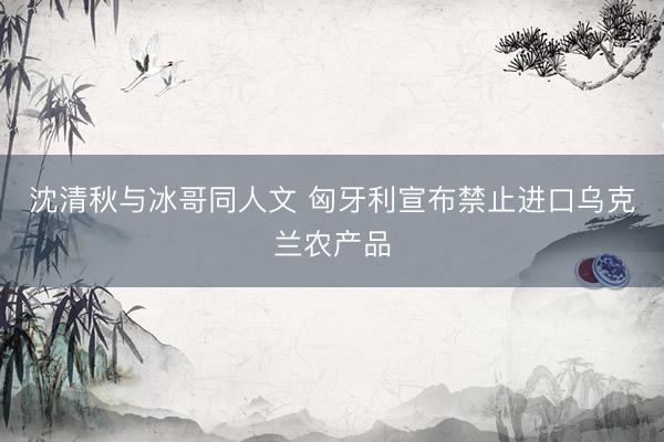 沈清秋与冰哥同人文 匈牙利宣布禁止进口乌克兰农产品