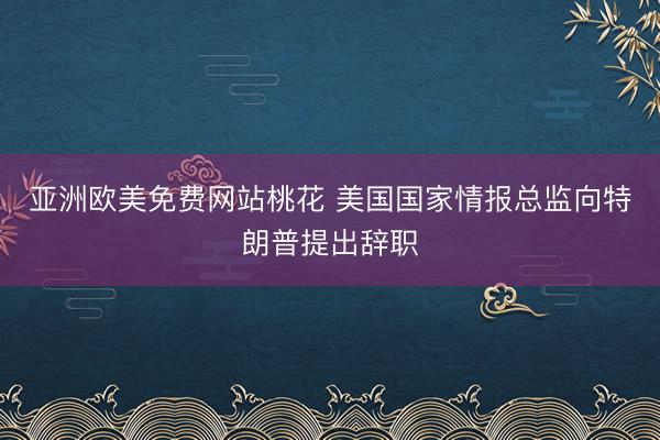 亚洲欧美免费网站桃花 美国国家情报总监向特朗普提出辞职