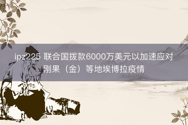 ipz225 联合国拨款6000万美元以加速应对刚果（金）等地埃博拉疫情
