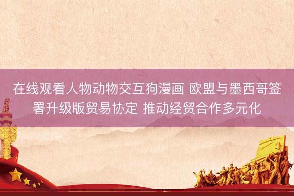 在线观看人物动物交互狗漫画 欧盟与墨西哥签署升级版贸易协定 推动经贸合作多元化