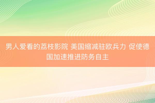 男人爱看的荔枝影院 美国缩减驻欧兵力 促使德国加速推进防务自主