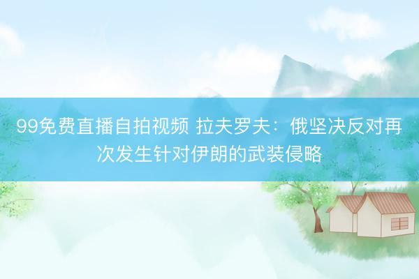 99免费直播自拍视频 拉夫罗夫：俄坚决反对再次发生针对伊朗的武装侵略