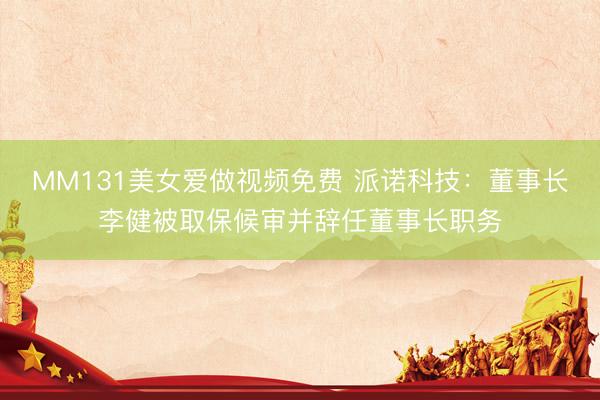 MM131美女爱做视频免费 派诺科技：董事长李健被取保候审并辞任董事长职务