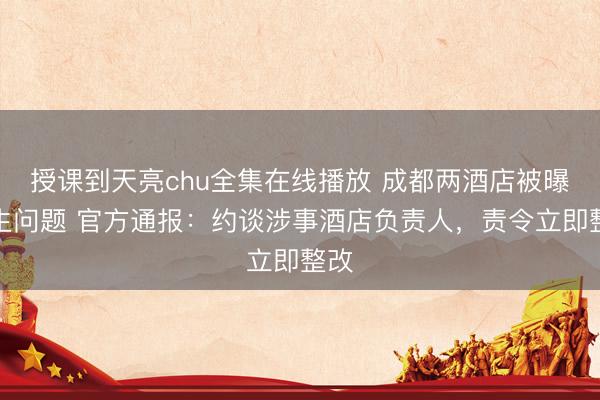 授课到天亮chu全集在线播放 成都两酒店被曝卫生问题 官方通报：约谈涉事酒店负责人，责令立即整改