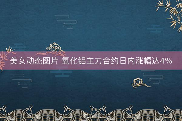 美女动态图片 氧化铝主力合约日内涨幅达4%