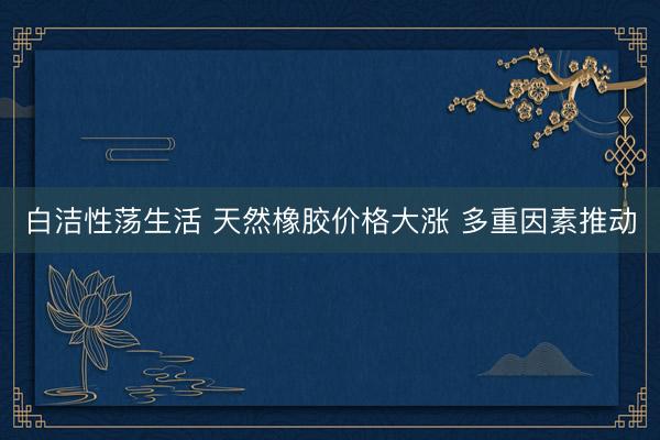 白洁性荡生活 天然橡胶价格大涨 多重因素推动
