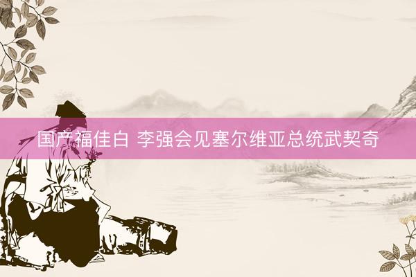 国产福佳白 李强会见塞尔维亚总统武契奇