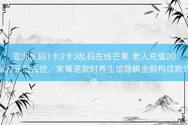亚洲乱码1卡2卡3乱码在线芒果 老人充值20余万元后去世，家属退款时养生馆隐瞒金额构成欺诈
