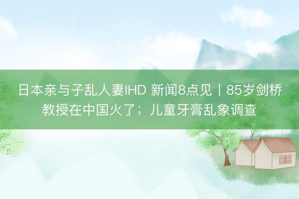 日本亲与子乱人妻IHD 新闻8点见丨85岁剑桥教授在中国火了；儿童牙膏乱象调查