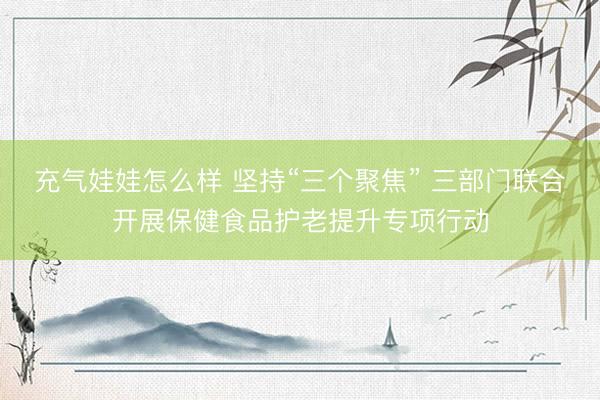 充气娃娃怎么样 坚持“三个聚焦” 三部门联合开展保健食品护老提升专项行动