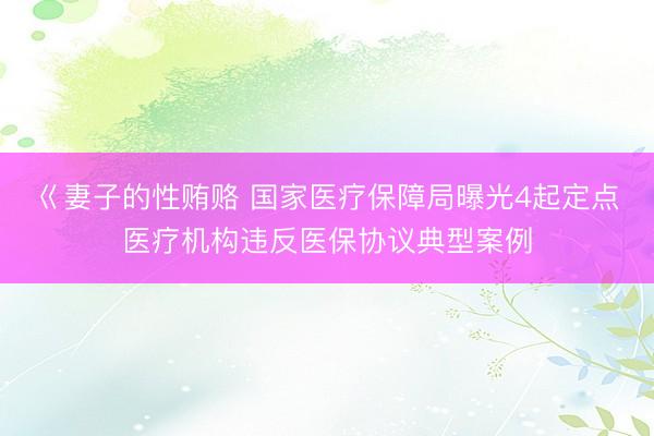 巜妻子的性贿赂 国家医疗保障局曝光4起定点医疗机构违反医保协议典型案例