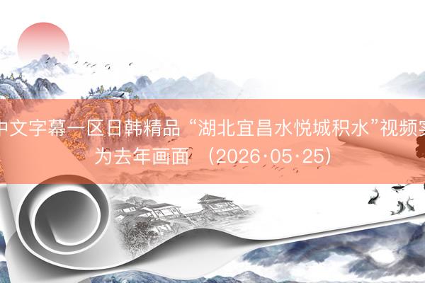 中文字幕一区日韩精品 “湖北宜昌水悦城积水”视频实为去年画面 （2026·05·25）
