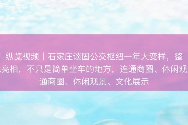 纵览视频丨石家庄谈固公交枢纽一年大变样，整体雏形已惊艳亮相，不只是简单坐车的地方，连通商圈、休闲观景、文化展示