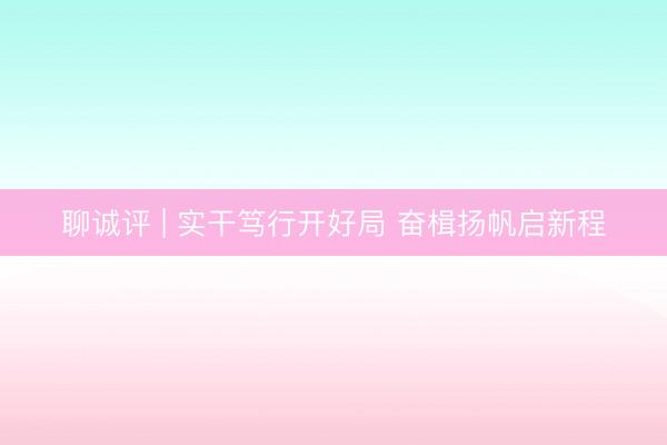 聊诚评 | 实干笃行开好局 奋楫扬帆启新程