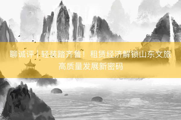 聊诚评 | 轻装踏齐鲁！租赁经济解锁山东文旅高质量发展新密码