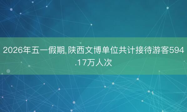 2026年五一假期 陕西文博单位共计接待游客594.17万人次