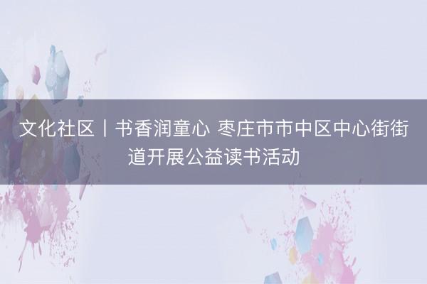 文化社区丨书香润童心 枣庄市市中区中心街街道开展公益读书活动