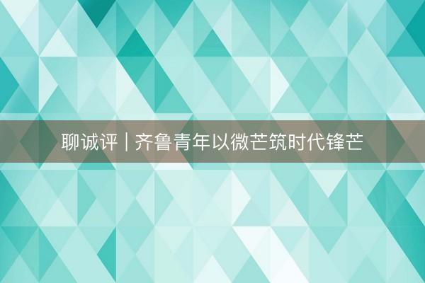 聊诚评 | 齐鲁青年以微芒筑时代锋芒