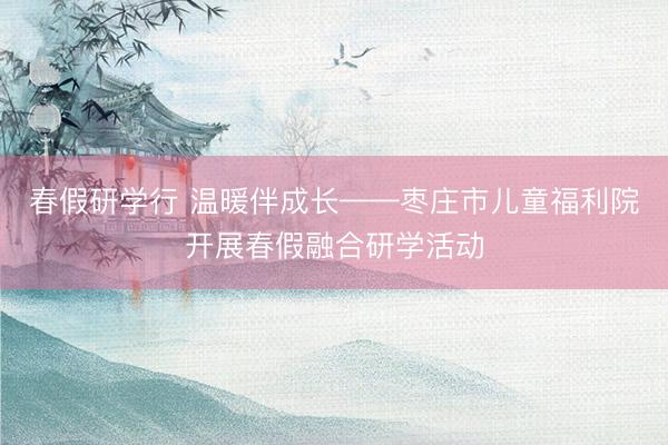 春假研学行 温暖伴成长——枣庄市儿童福利院开展春假融合研学活动