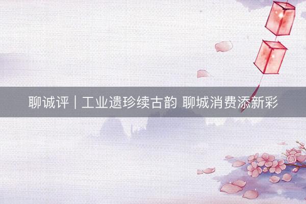 聊诚评 | 工业遗珍续古韵 聊城消费添新彩