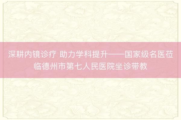 深耕内镜诊疗 助力学科提升——国家级名医莅临德州市第七人民医院坐诊带教