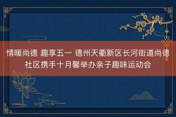 情暖尚德 趣享五一 德州天衢新区长河街道尚德社区携手十月馨举办亲子趣味运动会