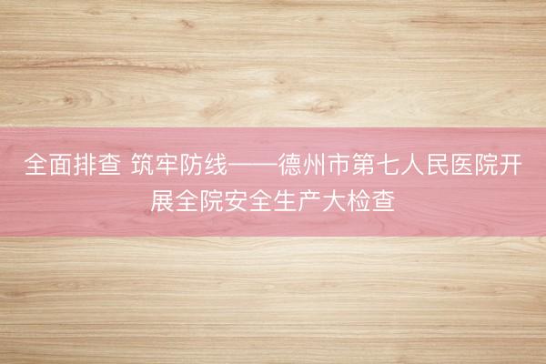 全面排查 筑牢防线——德州市第七人民医院开展全院安全生产大检查