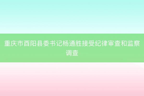 重庆市酉阳县委书记杨通胜接受纪律审查和监察调查