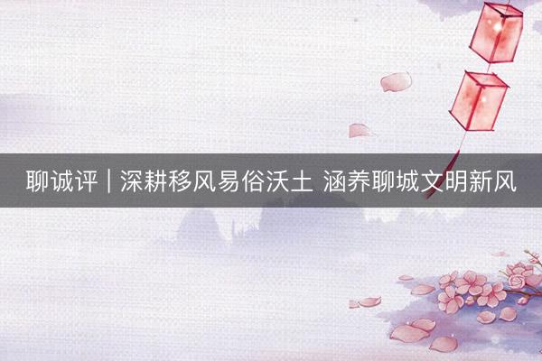 聊诚评 | 深耕移风易俗沃土 涵养聊城文明新风