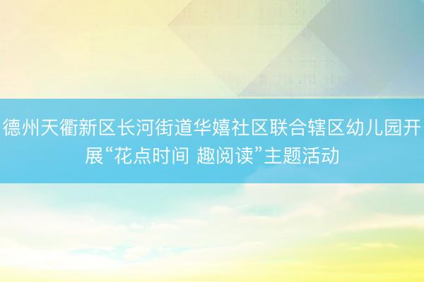 德州天衢新区长河街道华嬉社区联合辖区幼儿园开展“花点时间 趣阅读”主题活动