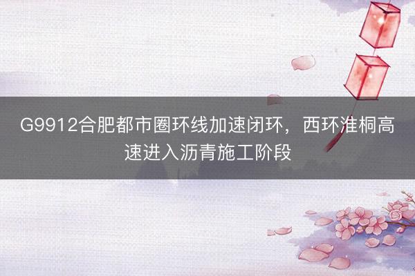 G9912合肥都市圈环线加速闭环，西环淮桐高速进入沥青施工阶段