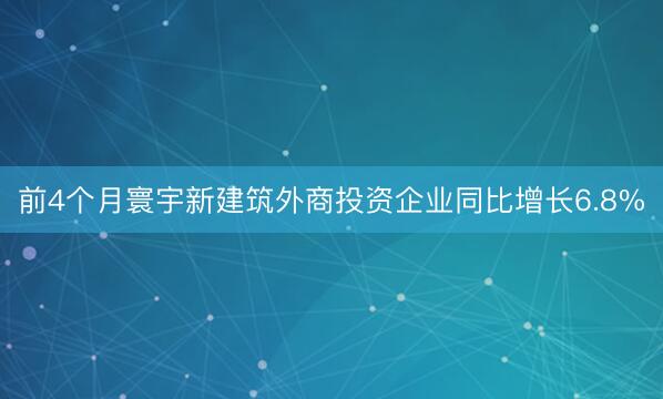 前4个月寰宇新建筑外商投资企业同比增长6.8%
