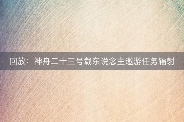 回放：神舟二十三号载东说念主遨游任务辐射